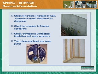 SPRING – INTERIOR  Basement/Foundation Check for cracks or breaks in wall,  evidence of water infiltration or dampness Check for changes in framing conditions Check crawlspace ventilation, insulation and vapor retarders Test, clean and lubricate sump pump 