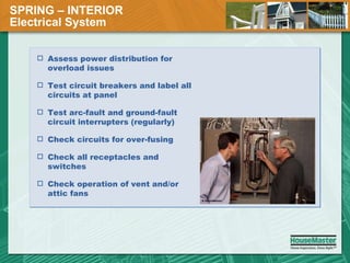 SPRING – INTERIOR  Electrical System Assess power distribution for overload issues Test circuit breakers and label all circuits at panel Test arc-fault and ground-fault circuit interrupters (regularly) Check circuits for over-fusing Check all receptacles and switches Check operation of vent and/or attic fans 
