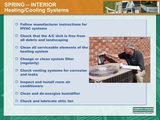 SPRING – INTERIOR  Heating/Cooling Systems Follow manufacturer instructions for HVAC systems Check that the A/C Unit is free from all debris and landscaping  Clean all serviceable elements of the heating system Change or clean system filter (regularly) Check venting systems for corrosion and leaks Inspect and install room air conditioners Clean and de-energize humidifier Check and lubricate attic fan 