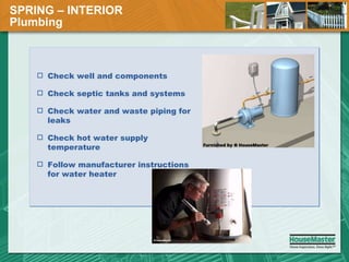 SPRING – INTERIOR  Plumbing Check well and components Check septic tanks and systems Check water and waste piping for leaks Check hot water supply temperature Follow manufacturer instructions for water heater 
