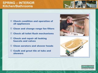 SPRING – INTERIOR  Kitchen/Bathrooms Check condition and operation of all appliances Clean and change range fan filters Check all toilet flush mechanisms Check and repair all leaking faucets and valves Clean aerators and shower heads Caulk and grout tile at tubs and showers 
