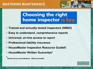 MASTERING MAINTENANCE Trained and annually tested inspectors (NIBI®) Easy to understand, comprehensive reports Universal, on-line access to report Professional liability insurance HouseMaster Inspection Resource Guide® HouseMaster Written Guarantee* * Review terms and limitations.  Where permitted 