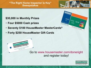 “ The Right Home Inspector is Key” Sweepstakes $30,000 in Monthly Prizes  Four $5000 Cash prizes Seventy $100 HouseMaster MasterCards ®   Forty $250 HouseMaster Gift Cards Go to  www.housemaster.com/doneright  and register today! 