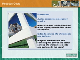 Reduces Costs Prevention: Avoids expensive emergency repairs (Contractor fees rise in proportion to the urgency and the hour of the service call) Extends service life of elements and systems  (Regular maintenance and servicing will extend the useful service life of many elements and systems in the home) 