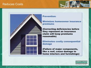 Reduces Costs Prevention: Minimizes homeowner insurance premiums (Correcting deficiencies before they represent an insurance claim will keep premiums reasonable) Eliminates costly consequential damage (Failure of major components, like a roof, cause damage to home interiors and furnishings) 