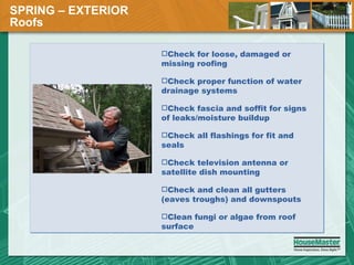 SPRING – EXTERIOR  Roofs Check for loose, damaged or missing roofing Check proper function of water drainage systems Check fascia and soffit for signs of leaks/moisture buildup Check all flashings for fit and seals Check television antenna or satellite dish mounting Check and clean all gutters (eaves troughs) and downspouts Clean fungi or algae from roof surface 