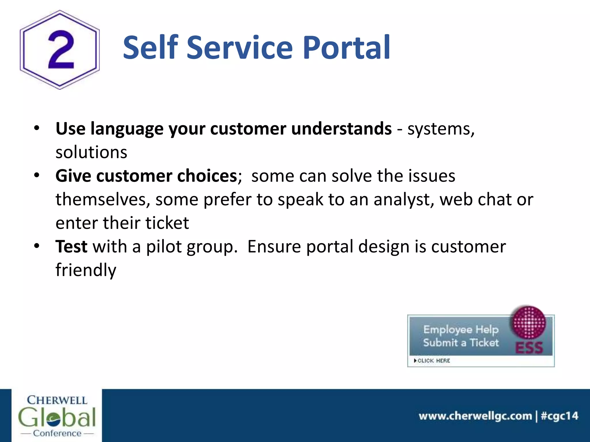 • Use language your customer understands - systems,
solutions
• Give customer choices; some can solve the issues
themselves, some prefer to speak to an analyst, web chat or
enter their ticket
• Test with a pilot group. Ensure portal design is customer
friendly
Self Service Portal
 
