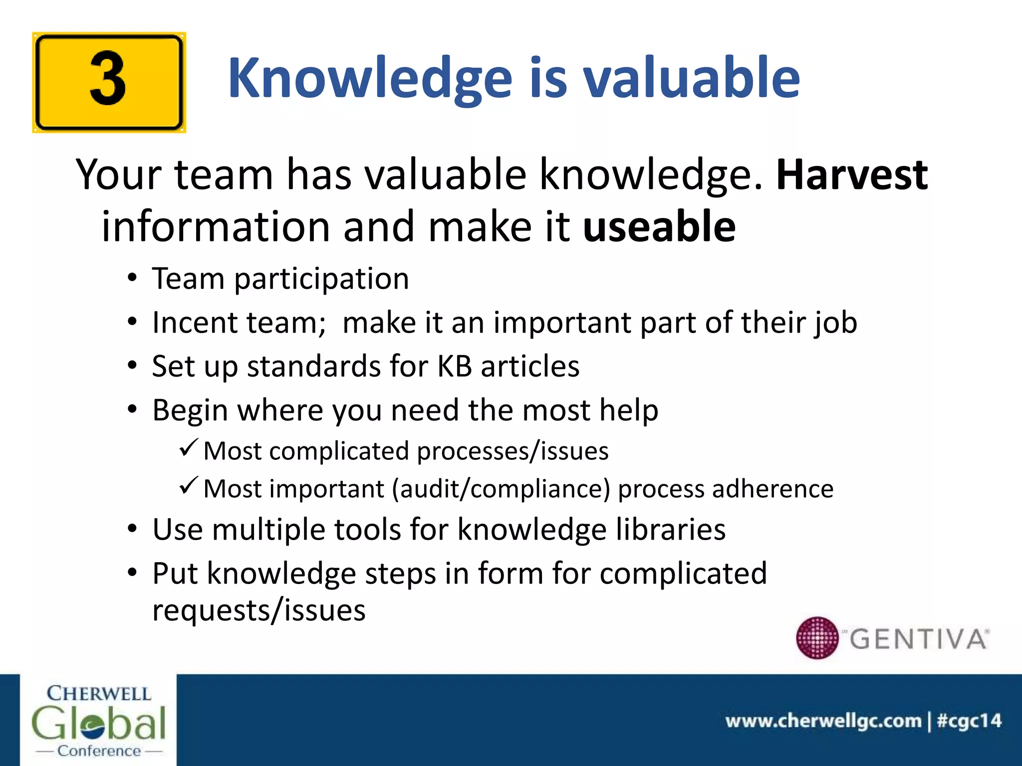 Knowledge is valuable
Your team has valuable knowledge. Harvest
information and make it useable
• Team participation
• Incent team; make it an important part of their job
• Set up standards for KB articles
• Begin where you need the most help
Most complicated processes/issues
Most important (audit/compliance) process adherence
• Use multiple tools for knowledge libraries
• Put knowledge steps in form for complicated
requests/issues
 