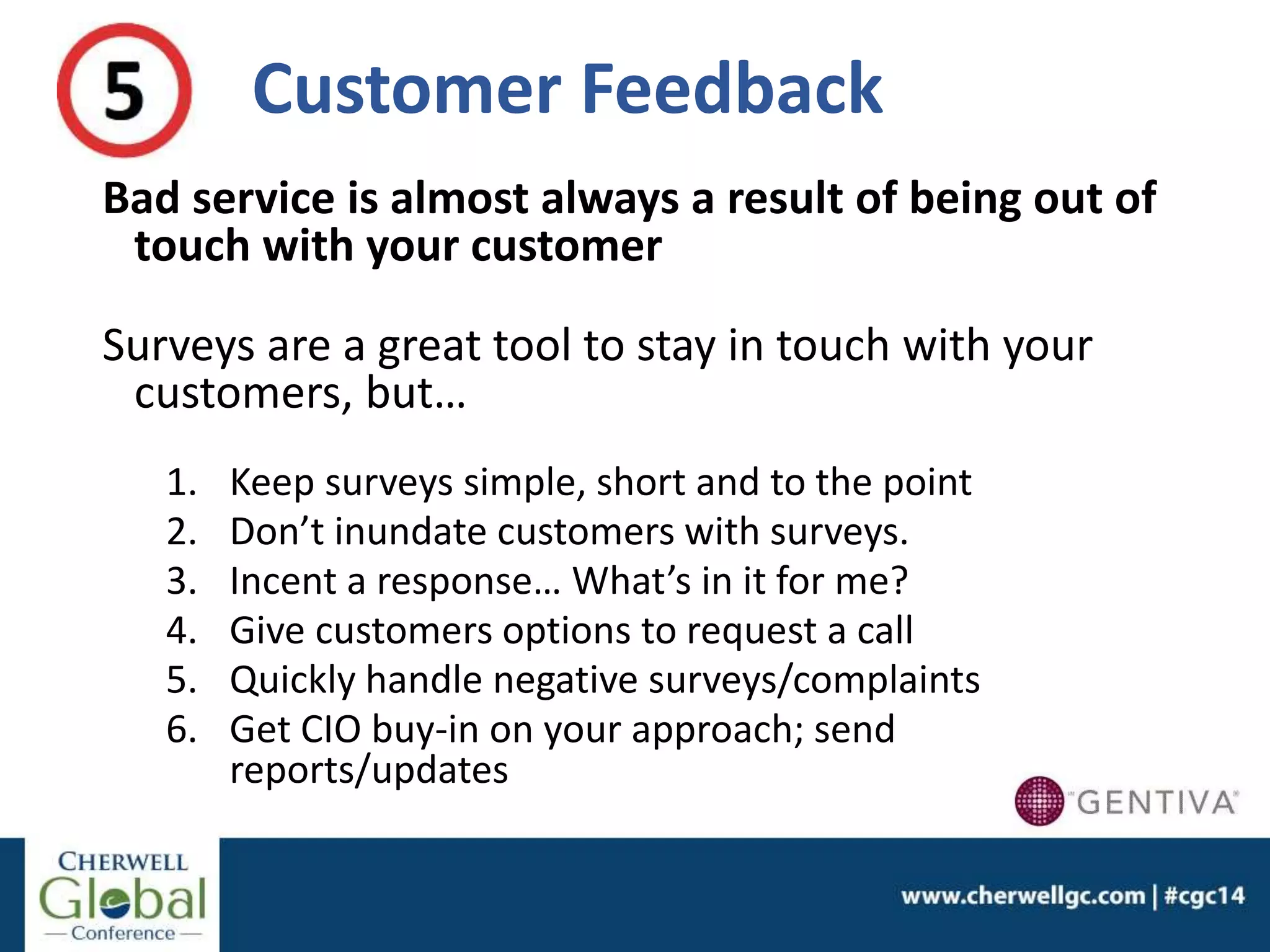 Customer Feedback
Bad service is almost always a result of being out of
touch with your customer
Surveys are a great tool to stay in touch with your
customers, but…
1. Keep surveys simple, short and to the point
2. Don’t inundate customers with surveys.
3. Incent a response… What’s in it for me?
4. Give customers options to request a call
5. Quickly handle negative surveys/complaints
6. Get CIO buy-in on your approach; send
reports/updates
 