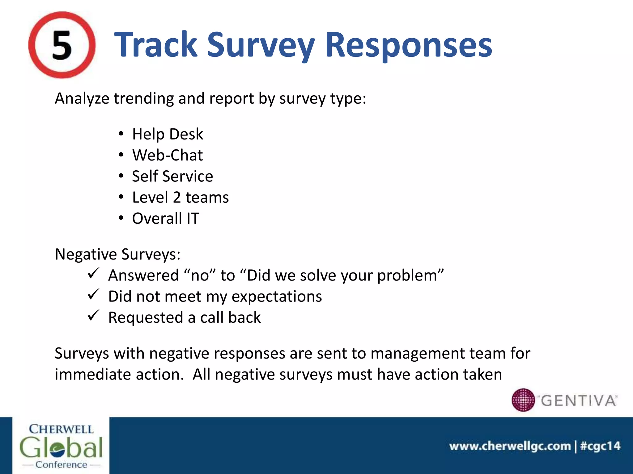 Track Survey Responses
Analyze trending and report by survey type:
• Help Desk
• Web-Chat
• Self Service
• Level 2 teams
• Overall IT
Negative Surveys:
 Answered “no” to “Did we solve your problem”
 Did not meet my expectations
 Requested a call back
Surveys with negative responses are sent to management team for
immediate action. All negative surveys must have action taken
 