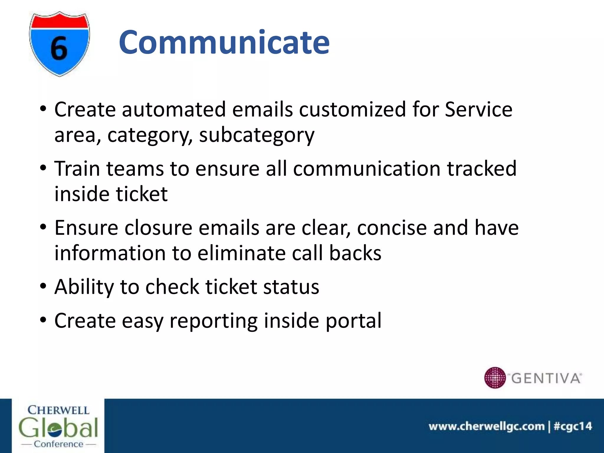 Communicate
• Create automated emails customized for Service
area, category, subcategory
• Train teams to ensure all communication tracked
inside ticket
• Ensure closure emails are clear, concise and have
information to eliminate call backs
• Ability to check ticket status
• Create easy reporting inside portal
 