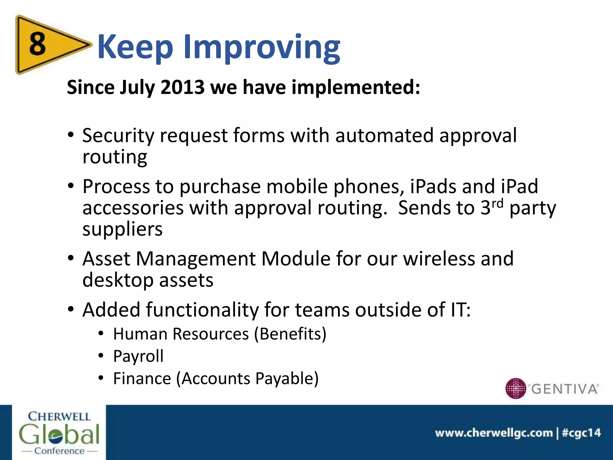 Keep Improving
Since July 2013 we have implemented:
• Security request forms with automated approval
routing
• Process to purchase mobile phones, iPads and iPad
accessories with approval routing. Sends to 3rd party
suppliers
• Asset Management Module for our wireless and
desktop assets
• Added functionality for teams outside of IT:
• Human Resources (Benefits)
• Payroll
• Finance (Accounts Payable)
 