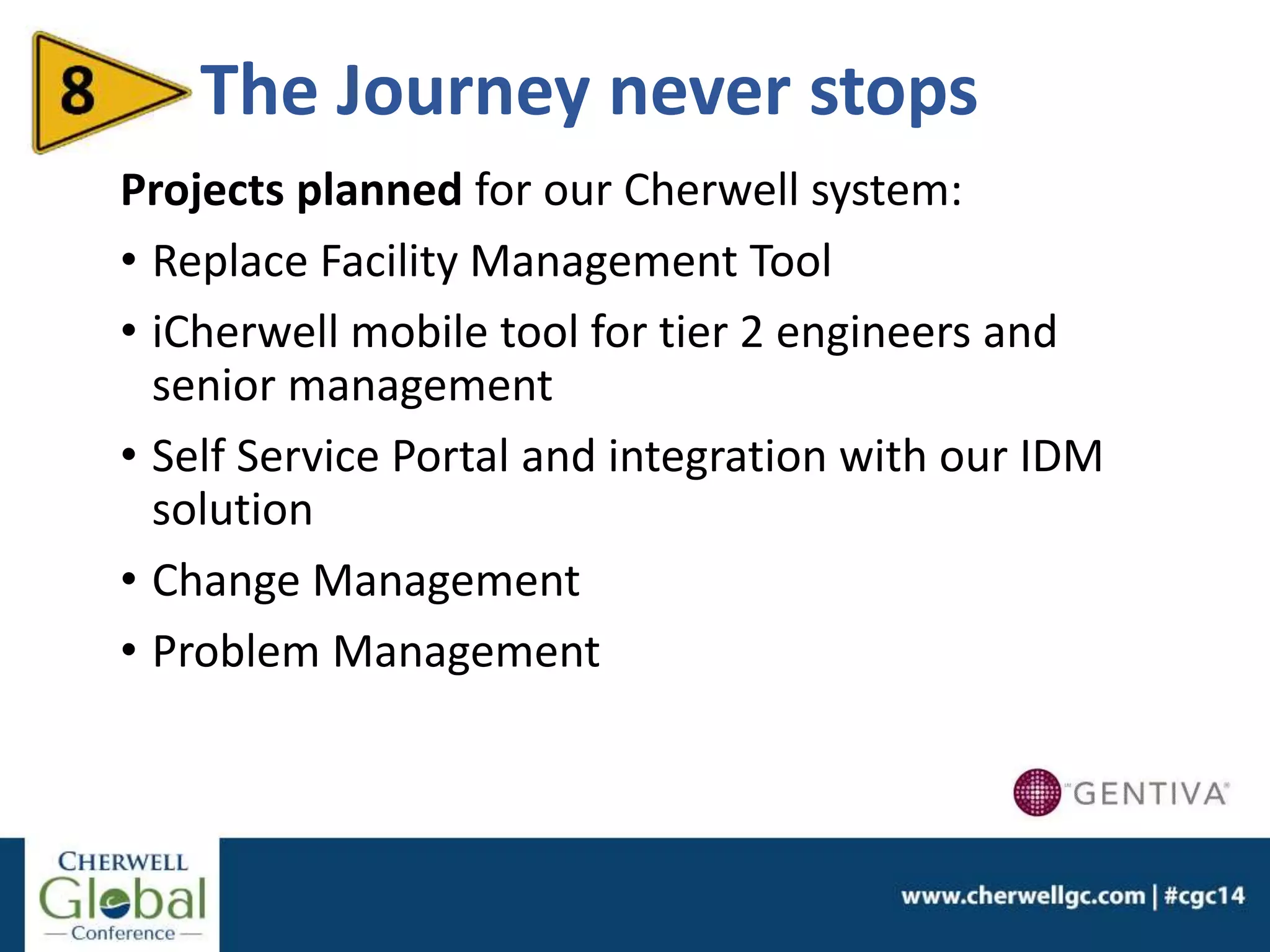The Journey never stops
Projects planned for our Cherwell system:
• Replace Facility Management Tool
• iCherwell mobile tool for tier 2 engineers and
senior management
• Self Service Portal and integration with our IDM
solution
• Change Management
• Problem Management
 