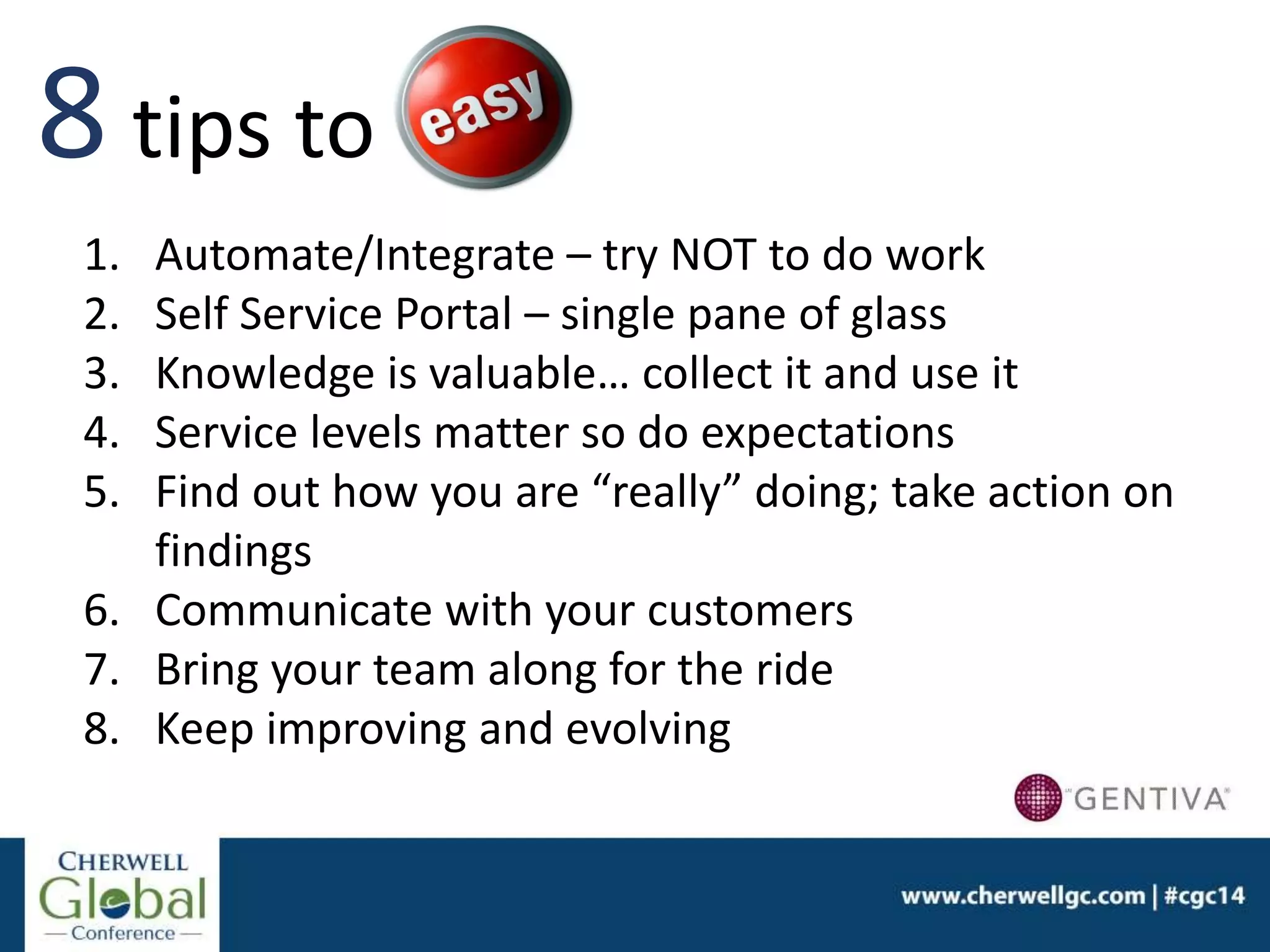 1. Automate/Integrate – try NOT to do work
2. Self Service Portal – single pane of glass
3. Knowledge is valuable… collect it and use it
4. Service levels matter so do expectations
5. Find out how you are “really” doing; take action on
findings
6. Communicate with your customers
7. Bring your team along for the ride
8. Keep improving and evolving
8 tips to
 