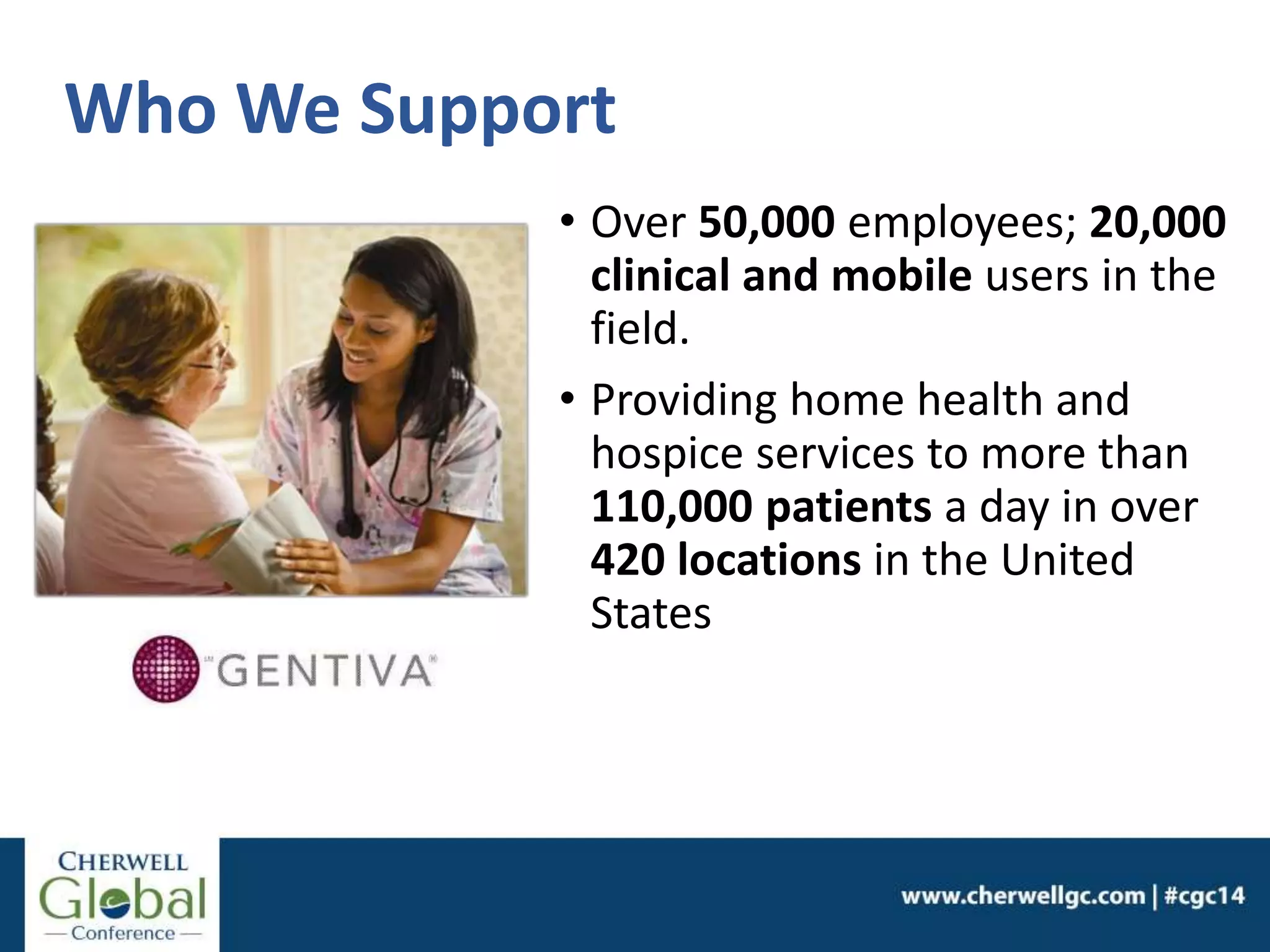Who We Support
• Over 50,000 employees; 20,000
clinical and mobile users in the
field.
• Providing home health and
hospice services to more than
110,000 patients a day in over
420 locations in the United
States
 