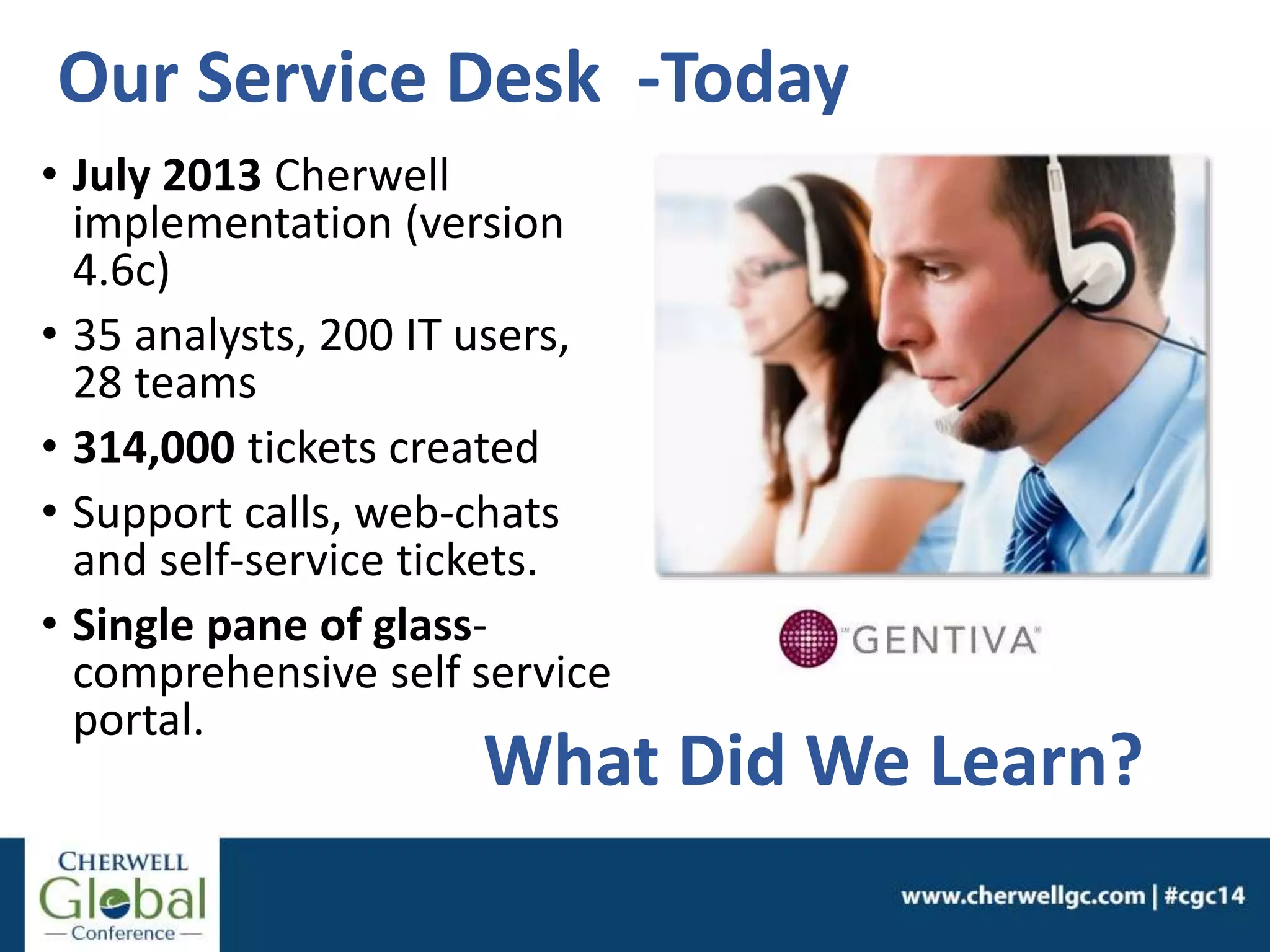 Our Service Desk -Today
• July 2013 Cherwell
implementation (version
4.6c)
• 35 analysts, 200 IT users,
28 teams
• 314,000 tickets created
• Support calls, web-chats
and self-service tickets.
• Single pane of glass-
comprehensive self service
portal.
What Did We Learn?
 