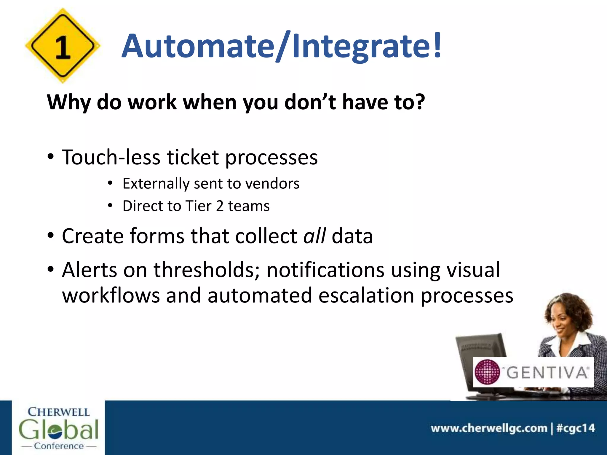 Automate/Integrate!
Why do work when you don’t have to?
• Touch-less ticket processes
• Externally sent to vendors
• Direct to Tier 2 teams
• Create forms that collect all data
• Alerts on thresholds; notifications using visual
workflows and automated escalation processes
 