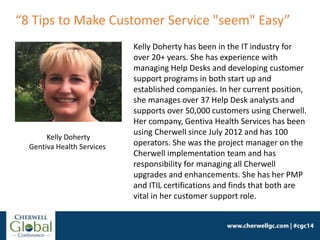 Kelly Doherty
Gentiva Health Services
Kelly Doherty has been in the IT industry for
over 20+ years. She has experience with
managing Help Desks and developing customer
support programs in both start up and
established companies. In her current position,
she manages over 37 Help Desk analysts and
supports over 50,000 customers using Cherwell.
Her company, Gentiva Health Services has been
using Cherwell since July 2012 and has 100
operators. She was the project manager on the
Cherwell implementation team and has
responsibility for managing all Cherwell
upgrades and enhancements. She has her PMP
and ITIL certifications and finds that both are
vital in her customer support role.
“8 Tips to Make Customer Service "seem" Easy”
 