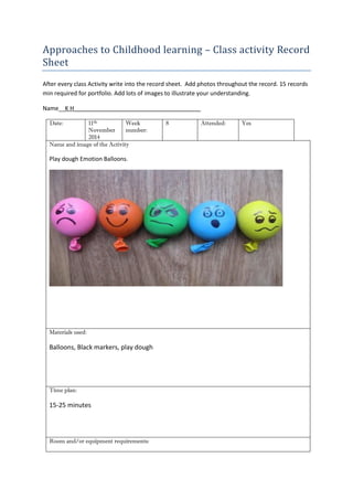 Approaches to Childhood learning – Class activity Record Sheet 
After every class Activity write into the record sheet. Add photos throughout the record. 15 records min required for portfolio. Add lots of images to illustrate your understanding. 
Name__K H_______________________________________ 
Date: 
11th November 2014 
Week number: 
8 
Attended: 
Yes 
Name and image of the Activity 
Play dough Emotion Balloons. 
Materials used: 
Balloons, Black markers, play dough 
Time plan: 
15-25 minutes 
Room and/or equipment requirements: 
 