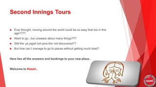 Second Innings Tours
 Ever thought, moving around the world could be so easy that too in this
age????
 Want to go , but unaware about many things???
 Still the ‘ye jagah toh jana tha’ not discovered??
 But how can I manage to go to places without getting much tired?
Here lies all the answers and bookings to your new place..
Welcome to Kesari..
 
