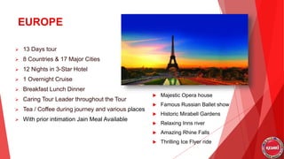 EUROPE
 13 Days tour
 8 Countries & 17 Major Cities
 12 Nights in 3-Star Hotel
 1 Overnight Cruise
 Breakfast Lunch Dinner
 Caring Tour Leader throughout the Tour
 Tea / Coffee during journey and various places
 With prior intimation Jain Meal Available
 Majestic Opera house
 Famous Russian Ballet show
 Historic Mirabell Gardens
 Relaxing Inns river
 Amazing Rhine Falls
 Thrilling Ice Flyer ride
 