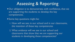 Assessing & Reporting
•   Our obligation is to demonstrate, with conﬁdence, that we
    are supporting the students to develop the key
    competencies.
• Some key questions might be:
    1. How will we see, in our school and in our classrooms,
      the intention of these key competencies
    2. What evidence will we see in our school and
      classrooms that show that we are supporting our
      students in developing these competencies?
 