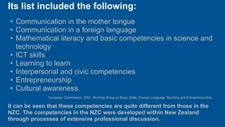 Its list included the following:
• Communication in the mother tongue
• Communication in a foreign language
• Mathematical literacy and basic competencies in science and
  technology
• ICT skills
• Learning to learn
• Interpersonal and civic competencies
• Entrepreneurship
• Cultural awareness.
               European Commission, 2002. Working Group on Basic Skills, Foreign Language Teaching and Entrepreneurship.

It can be seen that these competencies are quite different from those in the
NZC. The competencies in the NZC were developed within New Zealand
through processes of extensive professional discussion.
 