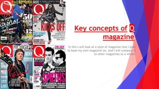Key concepts of Q
magazine
In this I will look at a style of magazine that I plan
to base my own magazine on, and I will compare it
to other magazines as a whole.
 