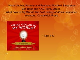 *Abdul-Jabbar, Kareem and Raymond Obstfeld, Illustrators
              Ben Boos and *A.G. Ford,(2012),
What Color Is My World? The Lost History of African American
                Inventors. Candlewick Press.




                               Ages 8-12




10
 
