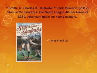 * Smith, Jr., Charles R., illustrator *Frank Morrison, (2012),
 Stars in the Shadows: The Negro League All-Star Game of
         1934. Atheneum Books for Young Readers.




                               Ages 8 and up




12
 