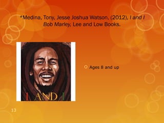 *Medina, Tony, Jesse Joshua Watson, (2012), I and I
              Bob Marley, Lee and Low Books.




                                Ages 8 and up




13
 