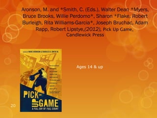 Aronson, M. and *Smith, C. (Eds.), Walter Dean *Myers,
     Bruce Brooks, Willie Perdomo*, Sharon *Flake, Robert
     Burleigh, Rita Williams-Garcia*, Joseph Bruchac, Adam
           Rapp, Robert Lipstye,(2012), Pick Up Game,
                        Candlewick Press




                            Ages 14 & up




20
 