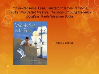 *Cline-Ransome, Lesa, Illustrator *James Ransome,
    (2012), Words Set Me Free: The Story of Young Frederick
               Douglass. Paula Wiseman Books.




                                 Ages 5 and up




6
 