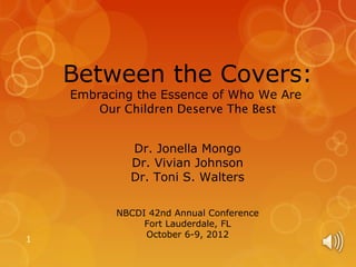 Between the Covers:
    Embracing the Essence of Who We Are
        Our Children Deserve The Best


             Dr. Jonella Mongo
             Dr. Vivian Johnson
             Dr. Toni S. Walters

           NBCDI 42nd Annual Conference
                Fort Lauderdale, FL
                October 6-9, 2012
1
 