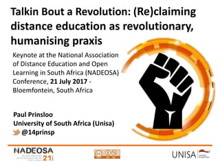 Imagecredit:https://pixabay.com/en/binary-code-man-display-dummy-face-1327512/
Talkin Bout a Revolution: (Re)claiming
distance education as revolutionary,
humanising praxis
Keynote at the National Association
of Distance Education and Open
Learning in South Africa (NADEOSA)
Conference, 21 July 2017 -
Bloemfontein, South Africa
Paul Prinsloo
University of South Africa (Unisa)
@14prinsp
 