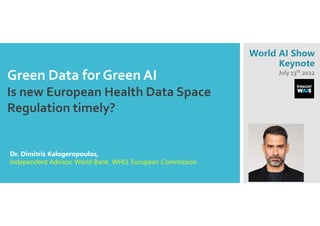 Green Data for Green AI
Is new European Health Data Space 
Regulation timely?
Dr. Dimitris Kalogeropoulos,
Independent Advisor, World Bank, WHO, European Commission
World AI Show
Keynote
July 13th 2022
 