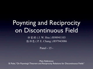Poynting and Reciprocity
     on Discontinuous Field
                              ( J. W. Hsu ) R98941103
                             ( P. E. Chang ) R97943086

                                  Panel - 15 -



                                  Main Reference:
B. Polat, “On Poynting’s Theorem and Reciprocity Relations for Discontinuous Fields”
 