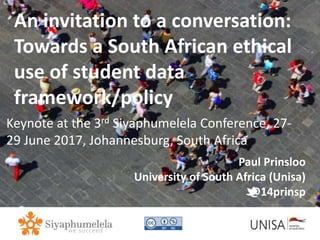 Imagecredit:https://pixabay.com/en/binary-code-man-display-dummy-face-1327512/
An invitation to a conversation:
Towards a South African ethical
use of student data
framework/policy
Keynote at the 3rd Siyaphumelela Conference, 27-
29 June 2017, Johannesburg, South Africa
Paul Prinsloo
University of South Africa (Unisa)
@14prinsp
 