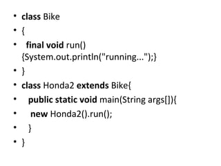 • class Bike
• {
• final void run()
{System.out.println("running...");}
• }
• class Honda2 extends Bike{
• public static void main(String args[]){
• new Honda2().run();
• }
• }
 