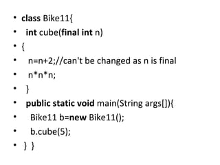 • class Bike11{
• int cube(final int n)
• {
• n=n+2;//can't be changed as n is final
• n*n*n;
• }
• public static void main(String args[]){
• Bike11 b=new Bike11();
• b.cube(5);
• } }
 
