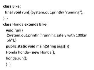 class Bike{  
  final void run(){System.out.println("running");
}  }       
class Honda extends Bike{  
   void run()
{System.out.println("running safely with 100km
ph");}    
   public static void main(String args[]){  
   Honda honda= new Honda();  
   honda.run();  
   }  }  
 