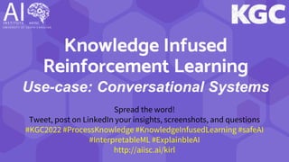 Knowledge Infused
Reinforcement Learning
Use-case: Conversational Systems
Spread the word!
Tweet, post on LinkedIn your insights, screenshots, and questions
#KGC2022 #ProcessKnowledge #KnowledgeInfusedLearning #safeAI
#InterpretableML #ExplainbleAI
http://aiisc.ai/kirl
 