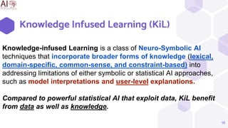 Knowledge Infused Learning (KiL)
18
Knowledge-infused Learning is a class of Neuro-Symbolic AI
techniques that incorporate broader forms of knowledge (lexical,
domain-specific, common-sense, and constraint-based) into
addressing limitations of either symbolic or statistical AI approaches,
such as model interpretations and user-level explanations.
Compared to powerful statistical AI that exploit data, KiL benefit
from data as well as knowledge.
 