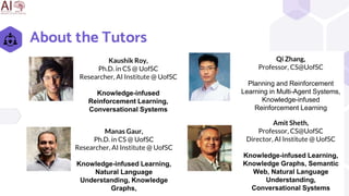 About the Tutors
2
Qi Zhang,
Professor, CS@UofSC
Planning and Reinforcement
Learning in Multi-Agent Systems,
Knowledge-infused
Reinforcement Learning
Amit Sheth,
Professor, CS@UofSC
Director, AI Institute @ UofSC
Knowledge-infused Learning,
Knowledge Graphs, Semantic
Web, Natural Language
Understanding,
Conversational Systems
Manas Gaur,
Ph.D. in CS @ UofSC
Researcher, AI Institute @ UofSC
Knowledge-infused Learning,
Natural Language
Understanding, Knowledge
Graphs,
Kaushik Roy,
Ph.D. in CS @ UofSC
Researcher, AI Institute @ UofSC
Knowledge-infused
Reinforcement Learning,
Conversational Systems
 