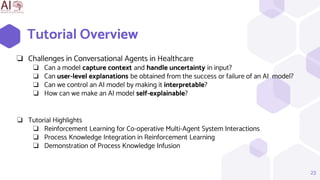 Tutorial Overview
23
❏ Challenges in Conversational Agents in Healthcare
❏ Can a model capture context and handle uncertainty in input?
❏ Can user-level explanations be obtained from the success or failure of an AI model?
❏ Can we control an AI model by making it interpretable?
❏ How can we make an AI model self-explainable?
❏ Tutorial Highlights
❏ Reinforcement Learning for Co-operative Multi-Agent System Interactions
❏ Process Knowledge Integration in Reinforcement Learning
❏ Demonstration of Process Knowledge Infusion
 