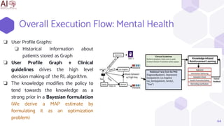 Overall Execution Flow: Mental Health
44
❏ User Profile Graphs:
❏ Historical Information about
patients stored as Graph
❏ User Profile Graph + Clinical
guidelines drives the high level
decision making of the RL algorithm.
❏ The knowledge modifies the policy to
tend towards the knowledge as a
strong prior in a Bayesian formulation
(We derive a MAP estimate by
formulating it as an optimization
problem)
 