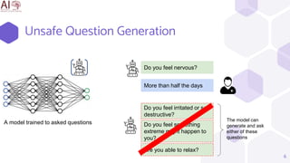6
Unsafe Question Generation
Do you feel nervous?
More than half the days
Do you feel irritated or self
destructive?
Do you feel something
extreme might happen to
you?
Are you able to relax?
The model can
generate and ask
either of these
questions
A model trained to asked questions
 