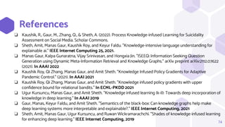 References
74
❏ Kaushik, R., Gaur, M., Zhang, Q., & Sheth, A. (2022). Process Knowledge-infused Learning for Suicidality
Assessment on Social Media. Scholar Commons.
❏ Sheth, Amit, Manas Gaur, Kaushik Roy, and Keyur Faldu. "Knowledge-intensive language understanding for
explainable ai." IEEE Internet Computing 25, 2021.
❏ Manas Gaur, Kalpa Gunaratna, Vijay Srinivasan, and Hongxia Jin. "ISEEQ: Information Seeking Question
Generation using Dynamic Meta-Information Retrieval and Knowledge Graphs." arXiv preprint arXiv:2112.07622
(2021). In AAAI 2022
❏ Kaushik Roy, Qi Zhang, Manas Gaur, and Amit Sheth. "Knowledge Infused Policy Gradients for Adaptive
Pandemic Control." (2021). In AAAI 2021
❏ Kaushik Roy, Qi Zhang, Manas Gaur, and Amit Sheth. "Knowledge infused policy gradients with upper
confidence bound for relational bandits." In ECML-PKDD 2021
❏ Ugur Kursuncu, Manas Gaur, and Amit Sheth. "Knowledge infused learning (k-il): Towards deep incorporation of
knowledge in deep learning." In AAAI 2019
❏ Gaur, Manas, Keyur Faldu, and Amit Sheth. "Semantics of the black-box: Can knowledge graphs help make
deep learning systems more interpretable and explainable?." IEEE Internet Computing, 2021
❏ Sheth, Amit, Manas Gaur, Ugur Kursuncu, and Ruwan Wickramarachchi. "Shades of knowledge-infused learning
for enhancing deep learning." IEEE Internet Computing, 2019
 