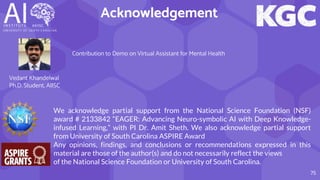 Acknowledgement
75
Contribution to Demo on Virtual Assistant for Mental Health
We acknowledge partial support from the National Science Foundation (NSF)
award # 2133842 “EAGER: Advancing Neuro-symbolic AI with Deep Knowledge-
infused Learning,” with PI Dr. Amit Sheth. We also acknowledge partial support
from University of South Carolina ASPIRE Award
Any opinions, findings, and conclusions or recommendations expressed in this
material are those of the author(s) and do not necessarily reflect the views
of the National Science Foundation or University of South Carolina.
Vedant Khandelwal
Ph.D. Student, AIISC
 