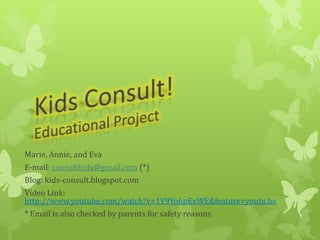Marie, Annie, and Eva
E-mail: consultkids@gmail.com (*)
Blog: kids-consult.blogspot.com
Video Link:
http://www.youtube.com/watch?v=1Y9Yo6pExWE&feature=youtu.be
* Email is also checked by parents for safety reasons
 